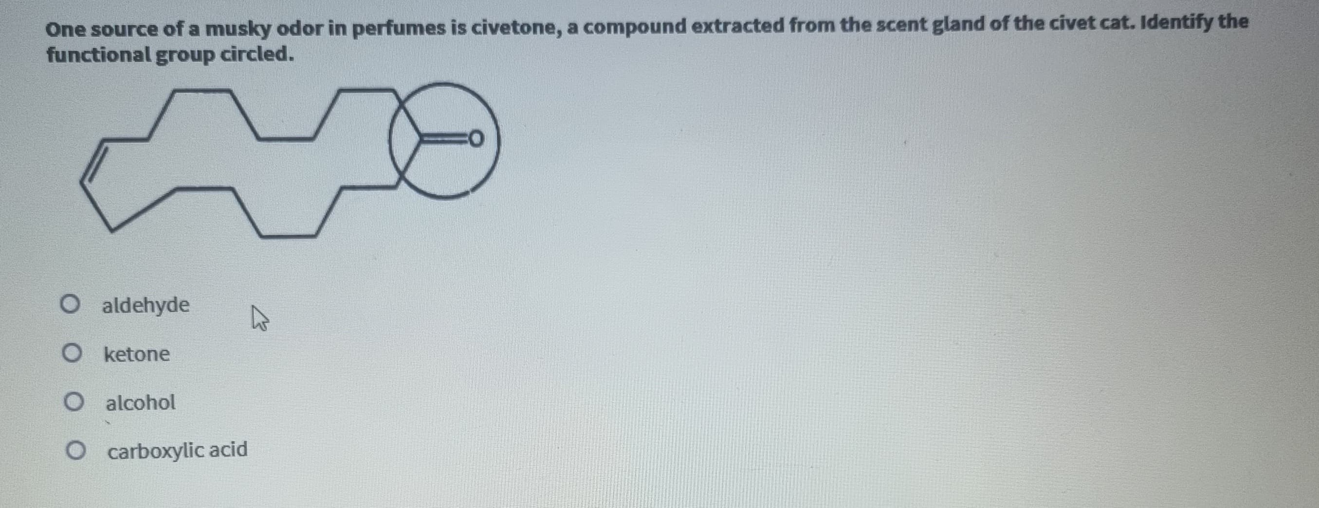 One source of a musky odor in perfumes is civetone, a compound extracted from the scent gland of the civet cat. Identify the
functional group circled.
O
O ketone
O alcohol
O carboxylic acid
aldehyde
CO