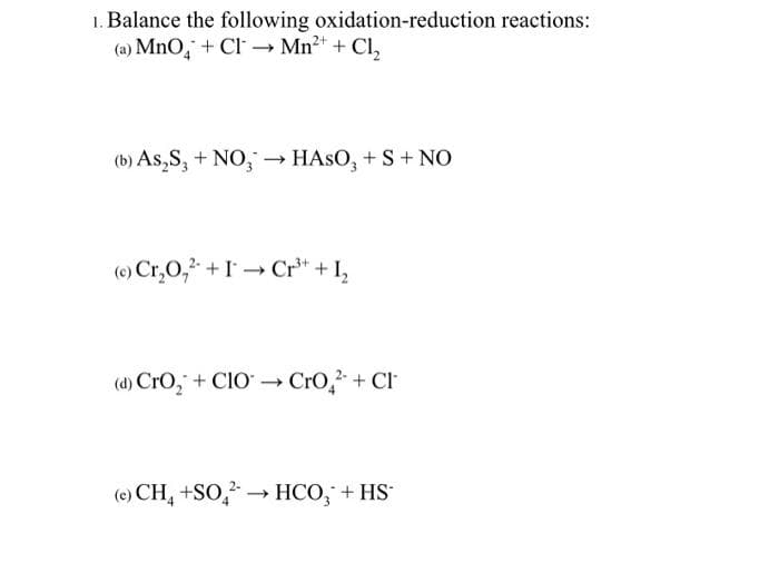 1. Balance the following oxidation-reduction reactions:
(a) MnO + Cl → Mn²+ + Cl₂
(b) As₂S3 + NO3 →→ HASO3 + S + NO
(c) Cr₂0₂² + I→ Cr³+ + 1₂
(d) CrO₂ + CIO →→ CrO² + Cl
-
(e) CH₂ +SO2 → HCO₂ + HS*