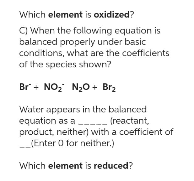 Which element is oxidized?
C) When the following equation is
balanced properly under basic
conditions, what are the coefficients
of the species shown?
Br + NO₂ N₂O + Br₂
Water appears in the balanced
equation as a ____ (reactant,
product, neither) with a coefficient of
__(Enter 0 for neither.)
Which element is reduced?