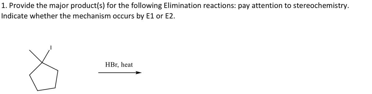 1. Provide the major product(s) for the following Elimination reactions: pay attention to stereochemistry.
Indicate whether the mechanism occurs by E1 or E2.
HBr, heat