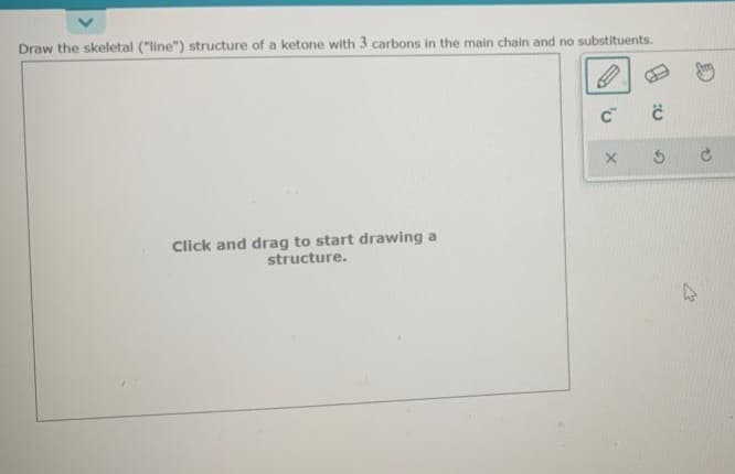 Draw the skeletal ("line") structure of a ketone with 3 carbons in the main chain and no substituents.
Click and drag to start drawing a
structure.
C C
X S
C