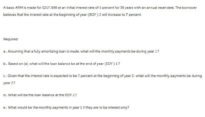 A basic ARM is made for $217,000 at an initial interest rate of 6 percent for 30 years with an annual reset date. The borrower
believes that the interest rate at the beginning of year (BOY) 2 will increase to 7 percent.
Required:
a. Assuming that a fully amortizing loan is made, what will the monthly payments be during year 1?
b. Based on (a) what will the loan balance be at the end of year (EOY) 1?
c. Given that the interest rate is expected to be 7 percent at the beginning of year 2, what will the monthly payments be during
year 2?
d. What will be the loan balance at the EOY 2?
e. What would be the monthly payments in year 1 if they are to be interest only?