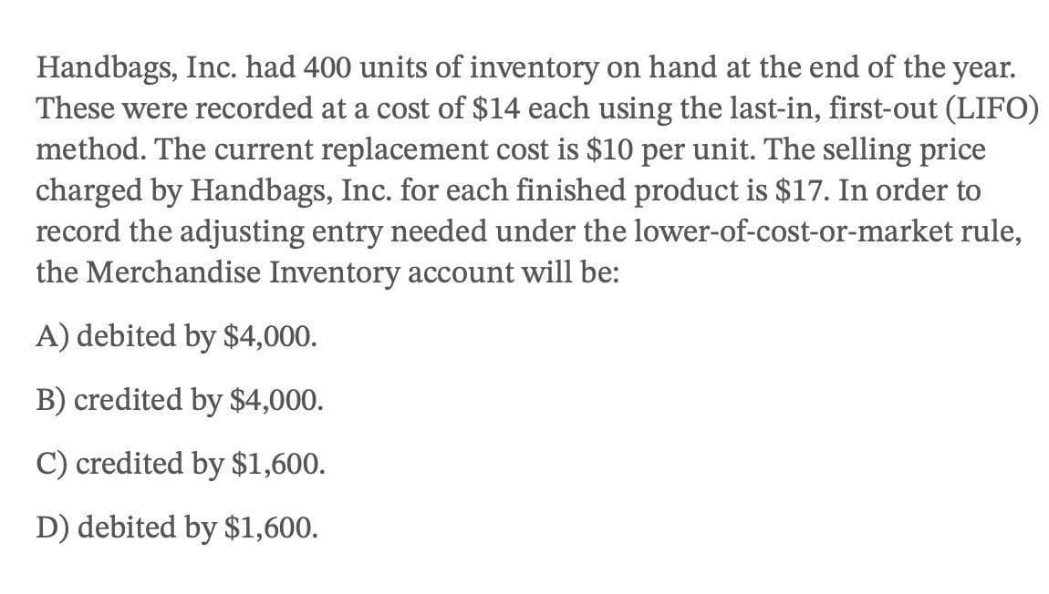 Handbags, Inc. had 400 units of inventory on hand at the end of the year.
These were recorded at a cost of $14 each using the last-in, first-out (LIFO)
method. The current replacement cost is $10 per unit. The selling price
charged by Handbags, Inc. for each finished product is $17. In order to
record the adjusting entry needed under the lower-of-cost-or-market rule,
the Merchandise Inventory account will be:
A) debited by $4,000.
B) credited by $4,000.
C) credited by $1,600.
D) debited by $1,600.