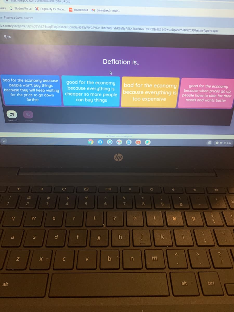 app.nealpod.com/ presentation?pin=DDXQIJ
marks Q Student Portal X Edgenuity for Stude
A soundcloud M (no subject) - royin.
me- Playing a Game-Quizizz
izz.com/join/game/U2FsdGVIX18xcqfTsqCKkoNLQomOaH695eWYCSVGel7bMWR}HYhRSeNyPESK6Kc60vRTawPzQazk6542wJXTqw%253D%253D?gameType=async
5/50
Deflation is..
bad for the economy because
people won't buy things
because they will keep waiting
for the price to go down
further
good for the economy
because everything is
cheaper so more people
can buy things
bad for the economy
because everything is
too expensive
good for the economy
because when prices go up,
people have to plan for their
needs and wants better
Music off
Zoom in
Open notes navigator
Ov0 3:44
@
%23
$
&.
4.
5
6.
9
r
y
e
a
S
d
f
k
C
V
n
m
alt
alt
ctrl
