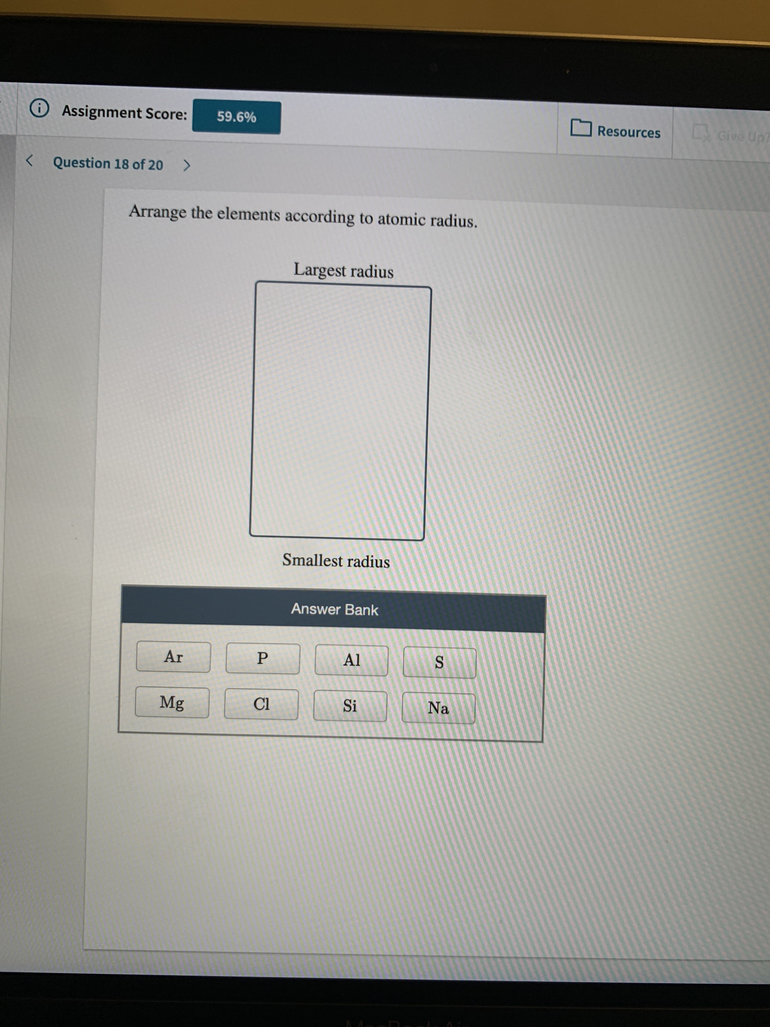 OAssignment Score:
59.6%
LGive
Up7
Resources
Question 18 of 20
<>
Arrange the elements according to atomic radius.
Largest radius
Smallest radius
Answer Bank
Ar
Al
Mg
Cl
Si
Na
