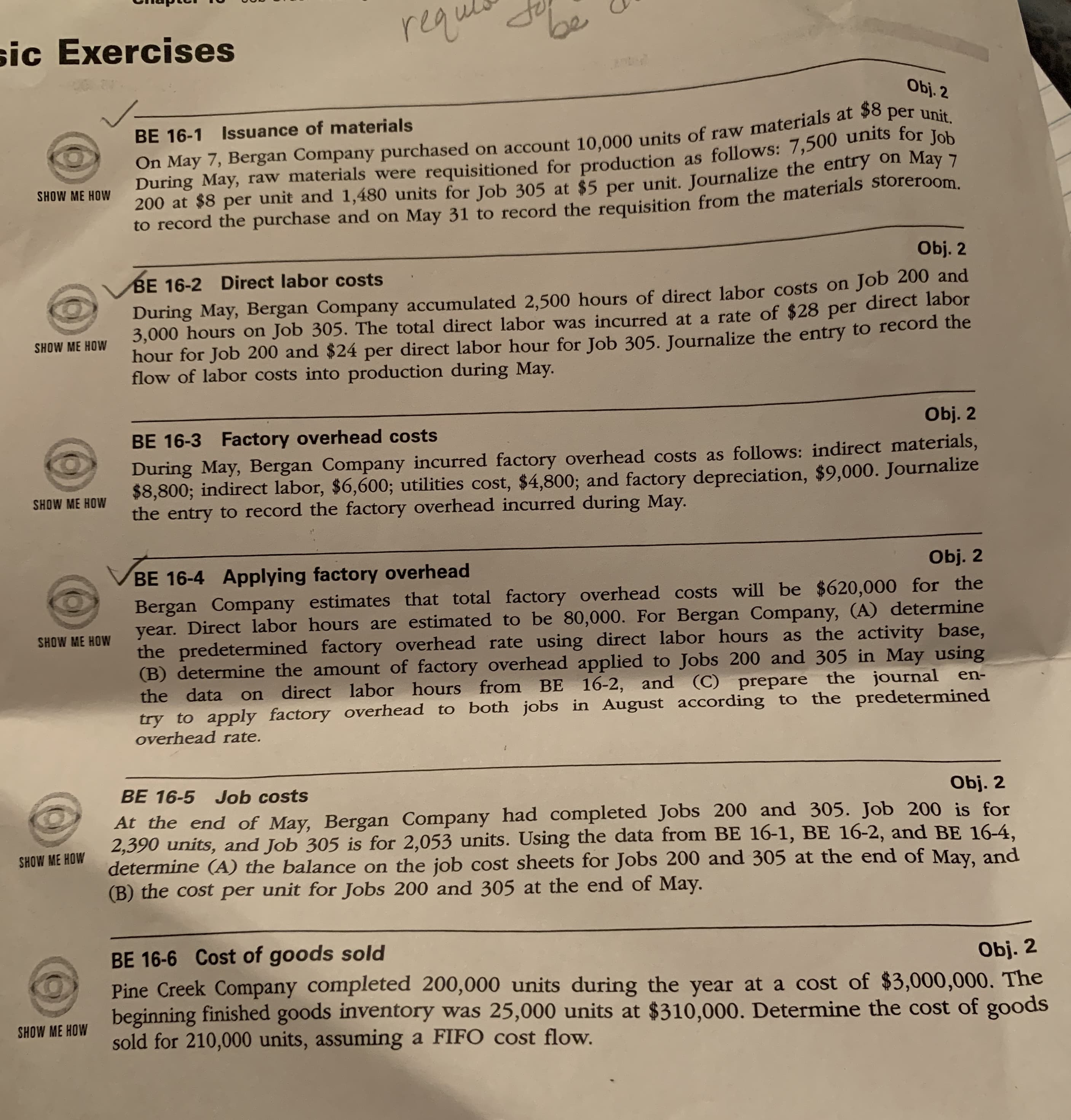 requl
be
sic Exercises
Obj. 2
On May 7, Bergan Company purchased on account 10,000 units of raw materials at $8 per unit.
During May, raw materials were requisitioned for production as follows: 7,500 units for Job
200 at $8 per unit and 1,480 units for Job 305 at $5 per unit. Journalize the entry on May 7
to record the purchase and on May 31 to record the requisition from the materials storeroom.
BE 16-1 Isuance of materials
SHOW ME HOW
Obj. 2
BE 16-2 Direct labor costs
During May, Bergan Company accumulated 2,500 hours of direct labor costs on Job 200 and
3,000 hours on Job 305. The total direct labor was incurred at a rate of $28 per
hour for Job 200 and $24 per direct labor hour for Job 305. Journalize the entry to record the
flow of labor costs into production during May.
direct labor
SHOW ME HOW
Obj. 2
BE 16-3 Factory overhead costs
During May, Bergan Company incurred factory overhead costs as follows: indirect materials,
$8,800; indirect labor, $6,600; utilities cost, $4,800; and factory depreciation, $9,000. Journalize
the entry to record the factory overhead incurred during May.
SHOW ME HOW
BE 16-4 Applying factory overhead
Bergan Company estimates that total factory overhead costs will be $620,000 for the
year. Direct labor hours are estimated to be 80,000. For Bergan Company, (A) determine
the predetermined factory overhead rate using direct labor hours as the activity base,
(B) determine the amount of factory overhead applied to Jobs 200 and 305 in May using
Obj. 2
SHOW ME HOW
direct labor hours from BE 16-2, and (C) prepare the journal en-
on
the data
try to apply factory overhead to both jobs in August according to the predetermined
overhead rate.
BE 16-5 Job costs
Obj. 2
At the end of May, Bergan Company had completed Jobs 200 and 305. Job 200 is for
2,390 units, and Job 305 is for 2,053 units. Using the data from BE 16-1, BE 16-2, and BE 16-4,
determine (A) the balance on the job cost sheets for Jobs 200 and 305 at the end of May, and
(B) the cost per unit for Jobs 200 and 305 at the end of May.
SHOW ME HOW
BE 16-6 Cost of goods sold
Pine Creek Company completed 200,000 units during the year at a cost of $3,000,000. The
beginning finished goods inventory was 25,000 units at $310,000. Determine the cost of goods
sold for 210,000 units, assuming a FIFO cost flow.
Obj. 2
SHOW ME HOW
