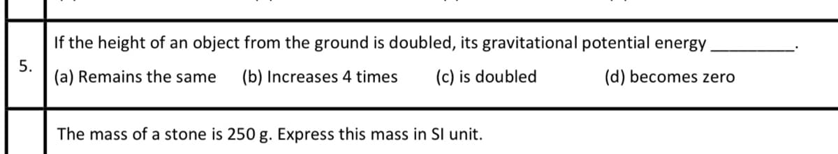 If the height of an object from the ground is doubled, its gravitational potential energy
(a) Remains the same
(b) Increases 4 times
(c) is doubled
(d) becomes zero
The mass of a stone is 250 g. Express this mass in SI unit.
5.
