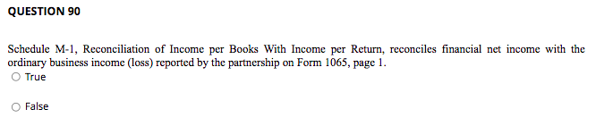 QUESTION 90
Schedule M-1, Reconciliation of Income per Books With Income per Return, reconciles financial net income with the
ordinary business income (loss) reported by the partnership on Form 1065, page 1.
O True
False
