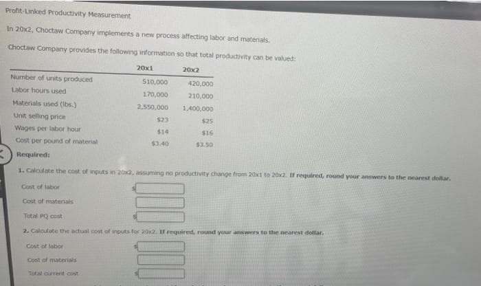 Profit-Linked Productivity Measurement
In 20x2, Choctaw Company implements a new process affecting labor and materials.
Choctaw Company provides the following information so that total productivity can be valued:
20x1
20x2
Number of units produced
$10,000
420,000
Labor hours used
170,000
210,000
Materials used (lbs.)
2,550,000
1,400,000
Unit selling price
$23
$25
Wages per labor hour
$14
$16
Cost per pound of material
$3.40
$3.50
Required:
1. Calculate the cost of inputs in 20x2, assuming no productivity change from 20x1 to 20x2. If required, round your answers to the nearest dollar.
Cost of labor
Cost of materials
Total PQ cost
2. Calculate the actual cost of inputs for 20x2. If required, round your answers to the nearest dollar.
Cost of labor
Cost of materials
Total current cost
000 000