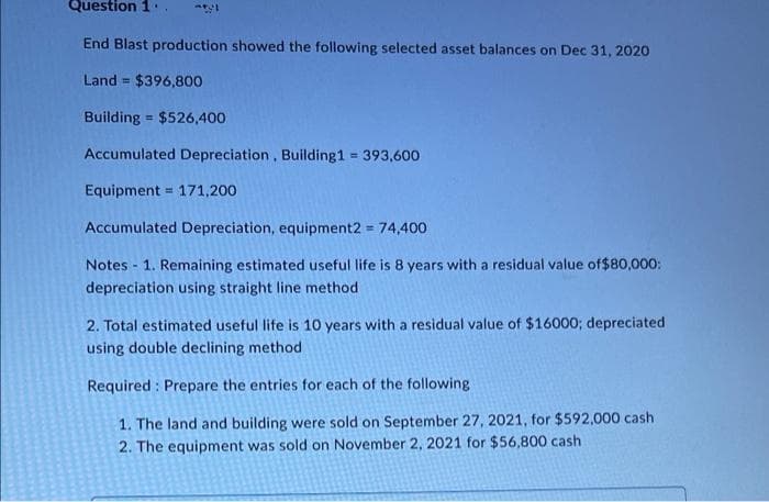 Question 1'.
End Blast production showed the following selected asset balances on Dec 31, 2020
Land $396,800
%3D
Building = $526,400
Accumulated Depreciation, Building1 393,600
Equipment = 171,200
!!
Accumulated Depreciation, equipment2 = 74,400
%3D
Notes - 1. Remaining estimated useful life is 8 years with a residual value of$80,000:
depreciation using straight line method
2. Total estimated useful life is 10 years with a residual value of $16000; depreciated
using double declining method
Required : Prepare the entries for each of the following
1. The land and building were sold on September 27, 2021, for $592,000 cash
2. The equipment was sold on November 2, 2021 for $56,800 cash
