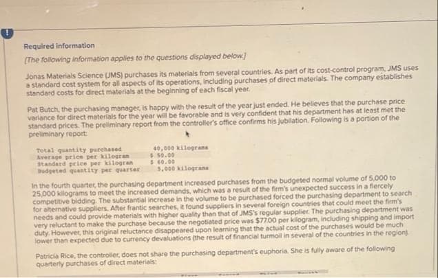 Required information
(The following information applies to the questions displayed below.]
Jonas Materials Science (JMS) purchases its materials from several countries. As part of its cost-control program, JMS uses
a standard cost system for all aspects of its operations, including purchases of direct materials. The company establishes
standard costs for direct materials at the beginning of each fiscal year.
Pat Butch, the purchasing manager, is happy with the result of the year just ended. He believes that the purchase price
variance for direct materials for the year will be favorable and is very confident that his department has at least met the
standard prices. The preliminary report from the controller's office confirms his jubilation. Following is a portion of the
preliminary report:
Total quantity purchased
Average price per kilogran
Standard price per kilogran
40,000 kilograms
$50.00
$ 60.00
Budgeted quantity per quarter
5,000 kilograns
In the fourth quarter, the purchasing department increased purchases from the budgeted normal volume of 5,000 to
25,000 kilograms to meet the increased demands, which was a result of the firm's unexpected success in a fiercely
competitive bidding. The substantial increase in the volume to be purchased forced the purchasing department to search
for alternative suppliers. After frantic searches, it found suppliers in several foreign countries that could meet the firm's
needs and could provide materials with higher quality than that of JMS's regular supplier. The purchasing department was
very reluctant to make the purchase because the negotiated price was $77.00 per kilogram, including shipping and import
duty. However, this original reluctance disappeared upon learning that the actual cost of the purchases would be much
lower than expected due to currency devaluations (the result of financial turmoil in several of the countries in the region).
Patricia Rice, the controller, does not share the purchasing department's euphoria. She is fully aware of the following
quarterly purchases of direct materials:
