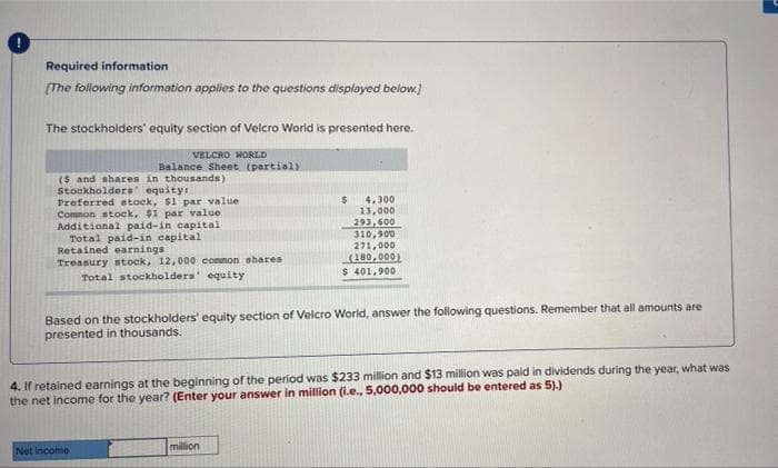 Required information
[The following information applies to the questions displayed below.]
The stockholders' equity section of Velcro World is presented here.
VELCRO WORLD
Balance Sheet (partial).
($ and shares in thousands)
Stockholders' equity:
Preferred stock, $1 par value
Common stock, $1 par value
Additional paid-in capital
Total paid-in capital
$
4,300
13,000
293,600
310,900
271,000
(180,000)
Retained earnings
Treasury stock, 12,000 common shares
Total stockholders' equity
$ 401,900
Based on the stockholders' equity section of Velcro World, answer the following questions. Remember that all amounts are
presented in thousands.
4. If retained earnings at the beginning of the period was $233 million and $13 million was paid in dividends during the year, what was
the net income for the year? (Enter your answer in million (i.e., 5,000,000 should be entered as 5).)
Net income
million