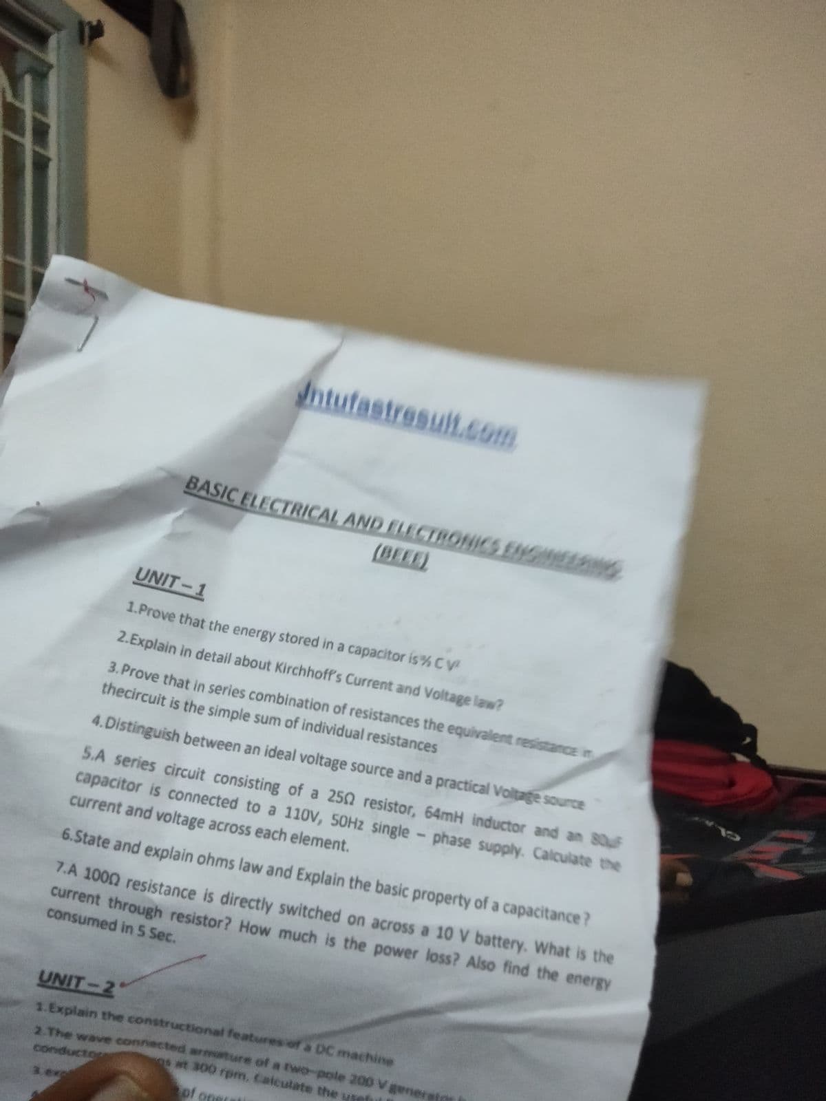 ntufastresult.c.
BASIC ELECTRICAL AND ELECTRONICS ENGINEENG
(BEEE)
UNIT-1
1.Prove that the energy stored in a capacitor is%CV
2.Explain in detail about Kirchhoff's Current and Voltage law?
3. Prove that in series combination of resistances the equivalent resistance in
thecircuit is the simple sum of individual resistances
4.Distinguish between an ideal voltage source and a practical Voltage source
5.A series circuit consisting of a 250 resistor, 64mH inductor and an 80uF
capacitor is connected to a 110V, 50HZ single - phase supply. Calculate the
current and voltage across each element.
6.State and explain ohms law and Explain the basic property of a capacitance?
7.A 1000 resistance is directly switched on across a 10 V battery. What is the
current through resistor? How much is the power loss? Also find the energy
consumed in S Sec.
UNIT-2
1.Explain the constructional features of a DC machine
2 The wave connected mature of a two-pole 200 V gener
s at 300 rpm. Calculate the usef
conductog
3.exp
of
of one
Otiece
