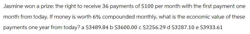 Jasmine won a prize: the right to receive 36 payments of $100 per month with the first payment one
month from today. If money is worth 6% compounded monthly, what is the economic value of these
payments one year from today? a $3489.84 b $3600.00 c $2256.29 d $3287.10 e $3933.61