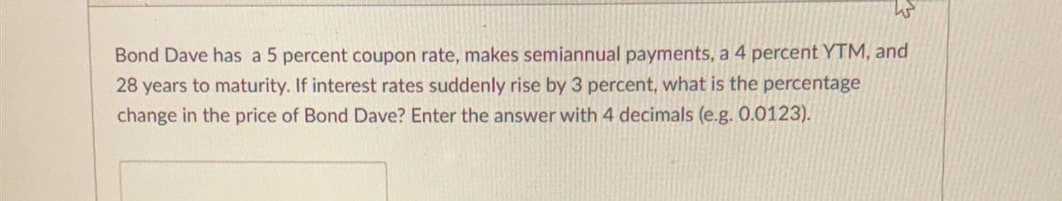 Bond Dave has a 5 percent coupon rate, makes semiannual payments, a 4 percent YTM, and
28 years to maturity. If interest rates suddenly rise by 3 percent, what is the percentage
change in the price of Bond Dave? Enter the answer with 4 decimals (e.g. 0.0123).