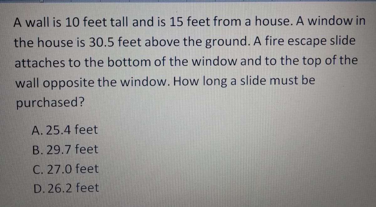 A wall is 10 feet tall and is 15 feet from a house. A window in
the house is 30.5 feet above the ground. A fire escape slide
attaches to the bottom of the window and to the top of the
wall opposite the window. How long a slide must be
purchased?
A. 25.4 feet
B. 29.7 feet
C. 27.0 feet
D. 26.2 feet
