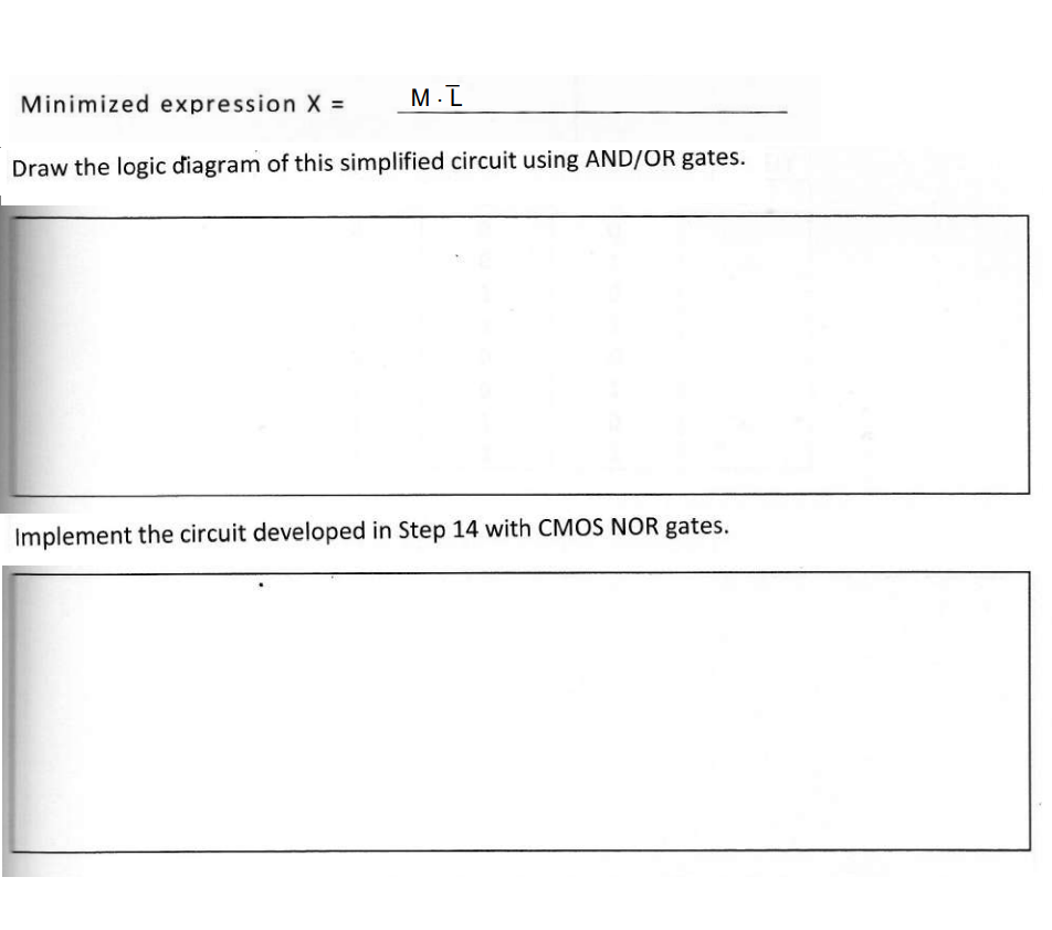 M.I
Minimized expression X =
Draw the logic diagram of this simplified circuit using AND/OR gates.
Implement the circuit developed in Step 14 with CMOS NOR gates.