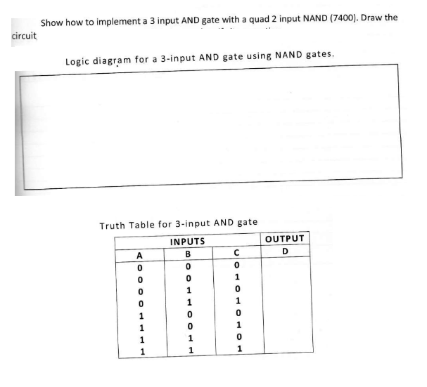 circuit
Show how to implement a 3 input AND gate with a quad 2 input NAND (7400). Draw the
Logic diagram for a 3-input AND gate using NAND gates.
Truth Table for 3-input AND gate
INPUTS
B
0
0
1
A
0
0
0
0
1
1
1
1
1
1
C
PHON
1
0
0
1
0
1
OUTPUT
D