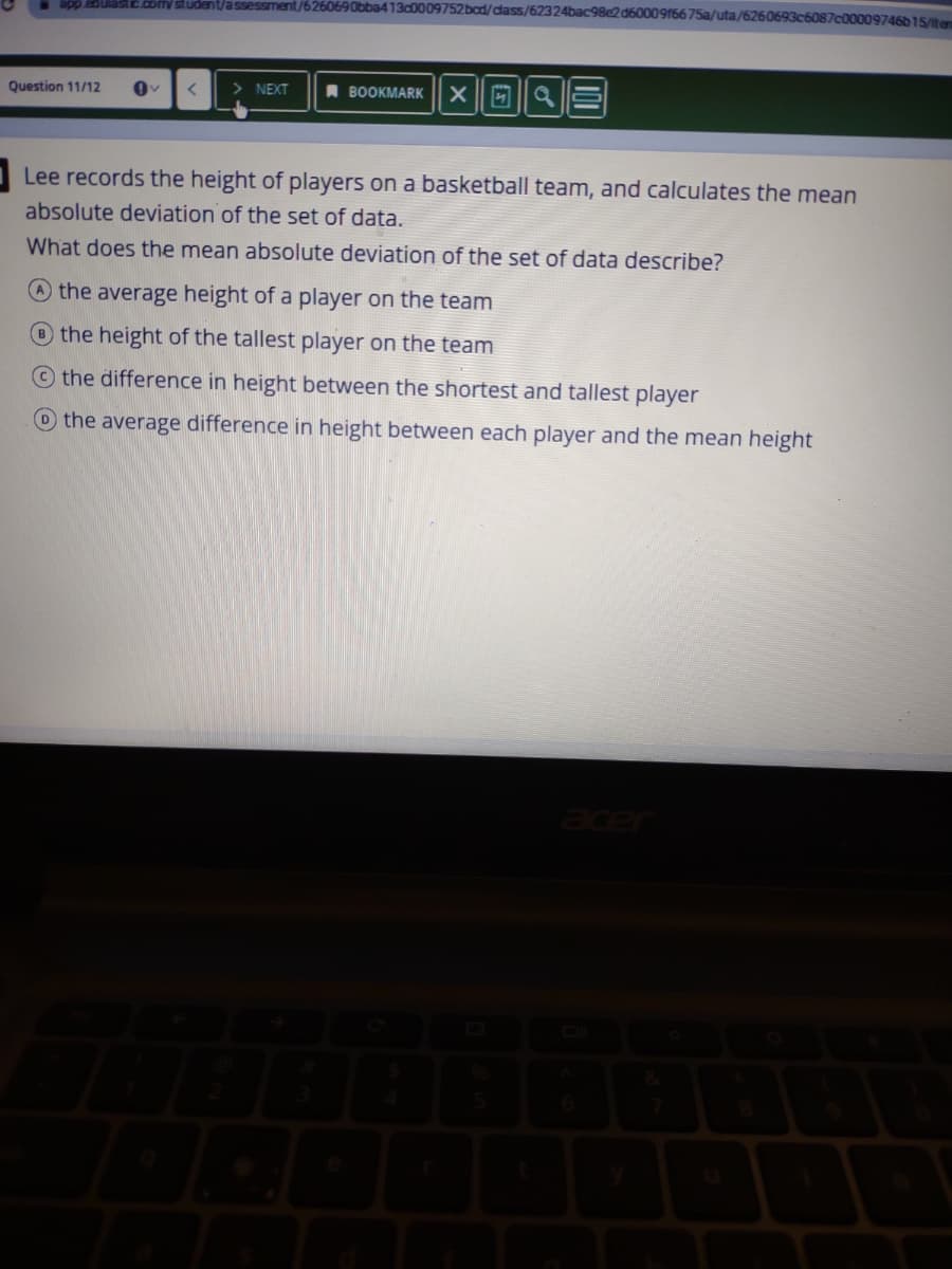 appcoulasc.comy student/assessment/6260690bba413c0009752bcd/dass/62324bac98e2d6000916675a/uta/6260693c6087c00009746b15/ten
Question 11/12
> NEXT
A BOOKMARK
Lee records the height of players on a basketball team, and calculates the mean
absolute deviation of the set of data.
What does the mean absolute deviation of the set of data describe?
O the average height of a player on the team
the height of the tallest player on the team
the difference in height between the shortest and tallest player
the average difference in height between each player and the mean height
acer
