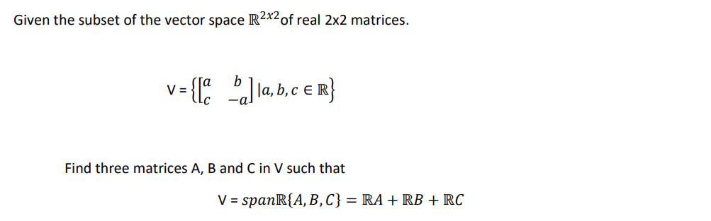 Given the subset of the vector space R2x2 of real 2x2 matrices.
v={[bla, b, c ER}
V
Find three matrices A, B and C in V such that
V = spanR{A, B, C} = RA + RB + RC