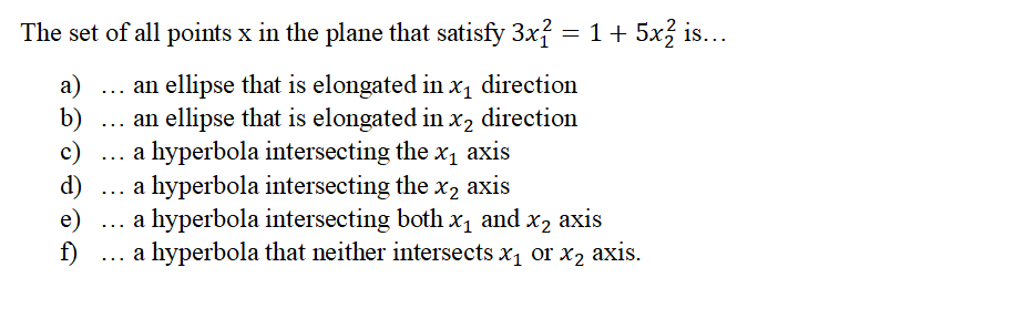 The set of all points x in the plane that satisfy 3x² = 1 + 5x2 is...
a) ... an ellipse that is elongated in x₁ direction
an ellipse that is elongated in x2 direction
a hyperbola intersecting the x₁ axis
a hyperbola intersecting the x₂ axis
b)
c)
d)
e)
f)
a hyperbola intersecting both x₁ and x2 axis
a hyperbola that neither intersects x₁ or x₂ axis.