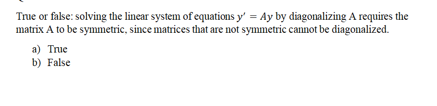 True or false: solving the linear system of equations y' = Ay by diagonalizing A requires the
matrix A to be symmetric, since matrices that are not symmetric cannot be diagonalized.
a) True
b) False