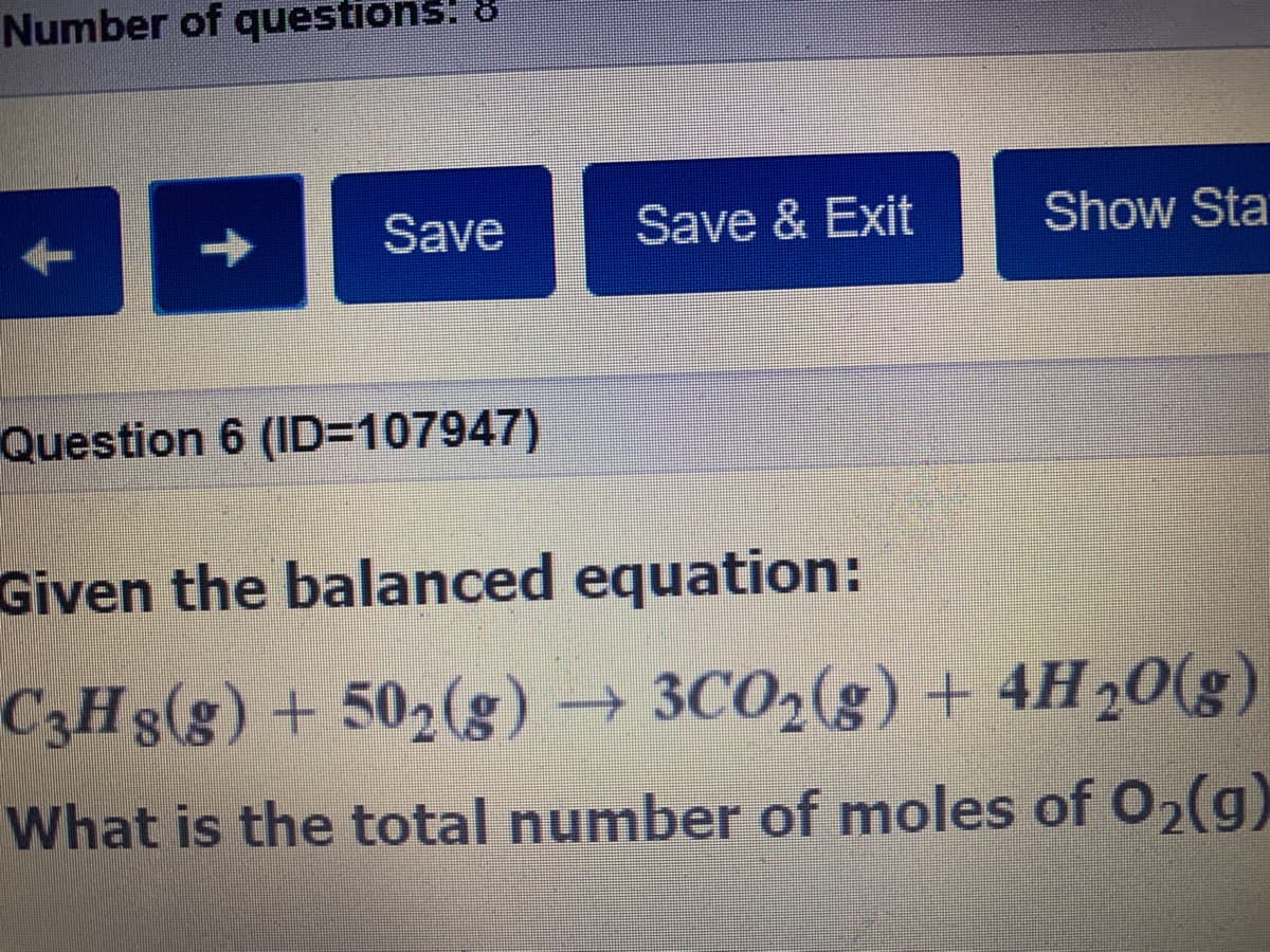 Number of questions! 8
Save
Save & Exit
Show Sta
Question 6 (ID=107947)
Given the balanced equation:
C3H3(g) + 502(g)
3CO2(g) + 4H20(g)
→
What is the total number of moles of 02)
