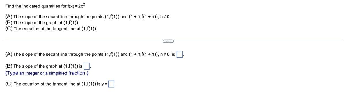 Find
the indicated quantities for f(x) = 2x².
(A) The slope of the secant line through the points (1,f(1)) and (1 + h,f(1 + h)), h‡0
(B) The slope of the graph at (1,f(1))
(C) The equation of the tangent line at (1,f(1))
(A) The slope of the secant line through the points (1,f(1)) and (1 + h,f(1 + h)), h‡0, is
(B) The slope of the graph at (1,f(1)) is.
(Type an integer or a simplified fraction.)
(C) The equation of the tangent line at (1,f(1)) is y =