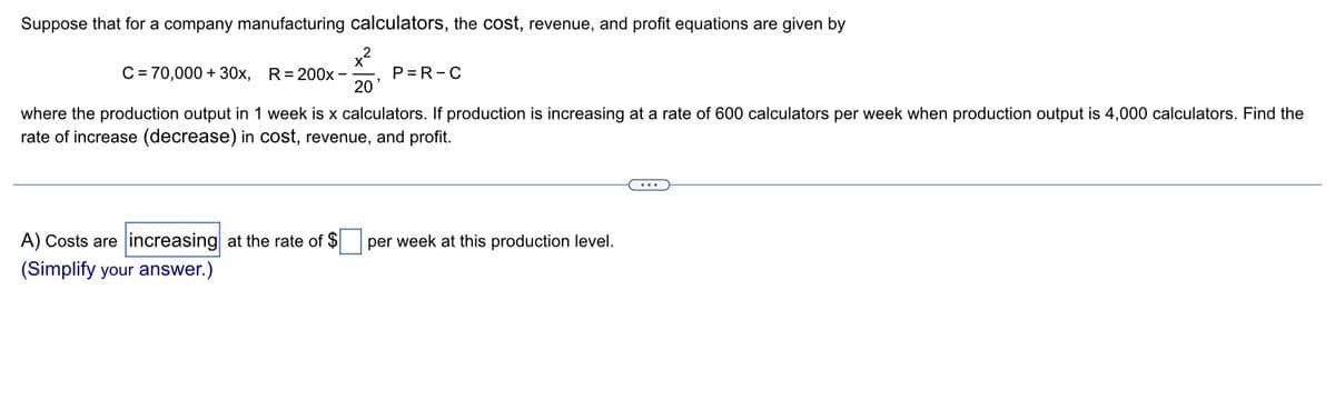 Suppose that for a company manufacturing calculators, the cost, revenue, and profit equations are given by
x²
20'
C = 70,000 + 30x, R= 200x -
P=R-C
where the production output in 1 week is x calculators. If production is increasing at a rate of 600 calculators per week when production output is 4,000 calculators. Find the
rate of increase (decrease) in cost, revenue, and profit.
A) Costs are increasing at the rate of $
(Simplify your answer.)
per week at this production level.