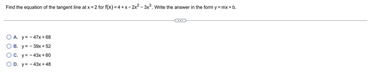 Find the equation of the tangent line at x = 2 for f(x) = 4 + x − 2x²-3x³. Write the answer in the form y = mx + b.
A. y - 47x + 68
B. y=-39x + 52
C. y 43x + 60
D. y=-43x + 48