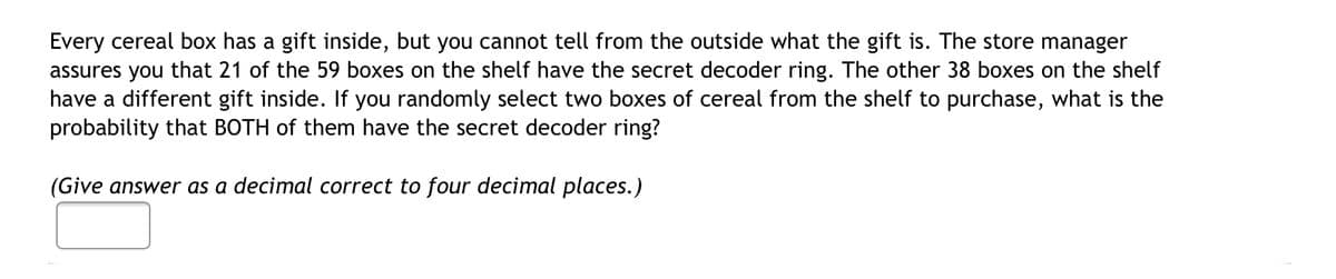 Every cereal box has a gift inside, but you cannot tell from the outside what the gift is. The store manager
assures you that 21 of the 59 boxes on the shelf have the secret decoder ring. The other 38 boxes on the shelf
have a different gift inside. If you randomly select two boxes of cereal from the shelf to purchase, what is the
probability that BOTH of them have the secret decoder ring?
(Give answer as a decimal correct to four decimal places.)