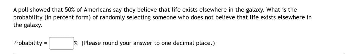 A poll showed that 50% of Americans say they believe that life exists elsewhere in the galaxy. What is the
probability (in percent form) of randomly selecting someone who does not believe that life exists elsewhere in
the galaxy.
Probability =
% (Please round your answer to one decimal place.)