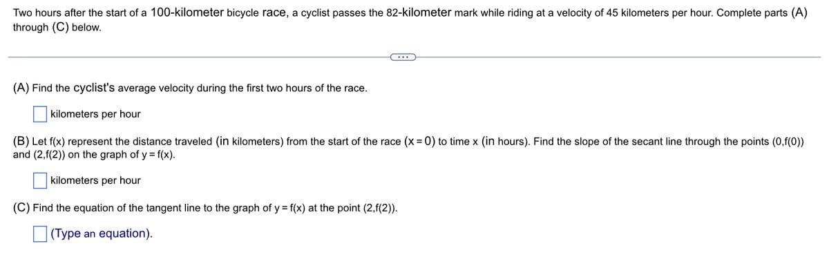 Two hours after the start of a 100-kilometer bicycle race, a cyclist passes the 82-kilometer mark while riding at a velocity of 45 kilometers per hour. Complete parts (A)
through (C) below.
(A) Find the cyclist's average velocity during the first two hours of the race.
kilometers per hour
(B) Let f(x) represent the distance traveled (in kilometers) from the start of the race (x = 0) to time x (in hours). Find the slope of the secant line through the points (0,f(0))
and (2,f(2)) on the graph of y = f(x).
kilometers per hour
(C) Find the equation of the tangent line to the graph of y = f(x) at the point (2,f(2)).
(Type an equation).
