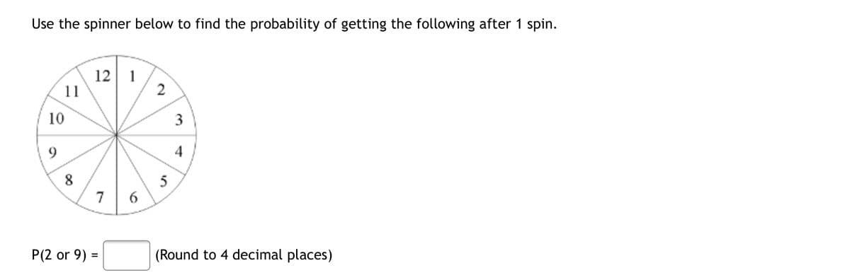 Use the spinner below to find the probability of getting the following after 1 spin.
12 1
11
2
5
(Round to 4 decimal places)
10
9
8
P(2 or 9) =
7
6
3
4