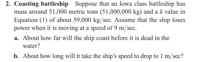 2. Coasting battleship Suppose that an Iowa class battleship has
mass around 51,000 metric tons (51,000,000 kg) and a k value in
Equation (1) of about 59,000 kg/sec. Assume that the ship loses
power when it is moving at a speed of 9 m/sec.
a. About how far will the ship coast before it is dead in the
water?
b. About how long will it take the ship's speed to drop to 1 m/sec?