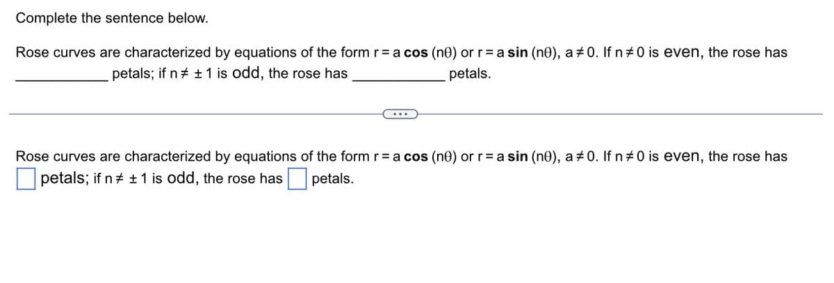 Complete the sentence below.
Rose curves are characterized by equations of the form r = a cos (ne) or r = a sin (nº), a ‡0. If n #0 is even, the rose has
petals; if n‡ ± 1 is odd, the rose has
petals.
Rose curves are characterized by equations of the form r = a cos (nº) or r = a sin (nº), a ‡0. If n #0 is even, the rose has
petals; if n # ± 1 is odd, the rose has petals.