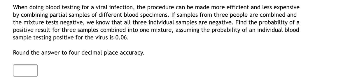 When doing blood testing for a viral infection, the procedure can be made more efficient and less expensive
by combining partial samples of different blood specimens. If samples from three people are combined and
the mixture tests negative, we know that all three individual samples are negative. Find the probability of a
positive result for three samples combined into one mixture, assuming the probability of an individual blood
sample testing positive for the virus is 0.06.
Round the answer to four decimal place accuracy.