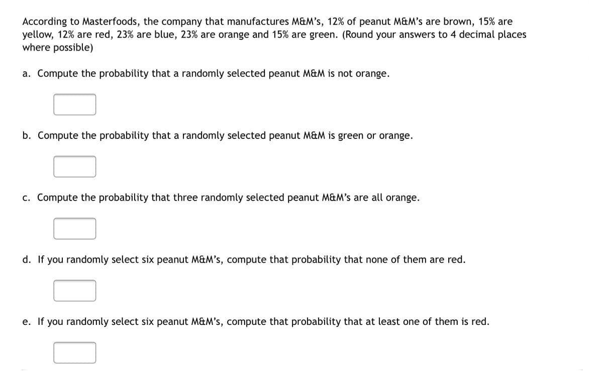 According to Masterfoods, the company that manufactures M&M's, 12% of peanut M&M's are brown, 15% are
yellow, 12% are red, 23% are blue, 23% are orange and 15% are green. (Round your answers to 4 decimal places
where possible)
a. Compute the probability that a randomly selected peanut M&M is not orange.
b. Compute the probability that a randomly selected peanut M&M is green or orange.
c. Compute the probability that three randomly selected peanut M&M's are all orange.
d. If you randomly select six peanut M&M's, compute that probability that none of them are red.
e. If you randomly select six peanut M&M's, compute that probability that at least one of them is red.