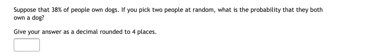 Suppose that 38% of people own dogs. If you pick two people at random, what is the probability that they both
own a dog?
Give your answer as a decimal rounded to 4 places.