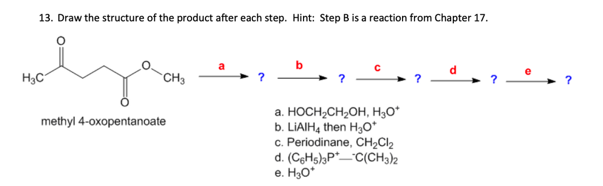 13. Draw the structure of the product after each step. Hint: Step B is a reaction from Chapter 17.
H3C
methyl 4-oxopentanoate
a
b
с
d
CH3
?
➤ ?
?
?
?
a. HOCH2CH2OH, H3O+
b. LiAlH4 then H3O+
c. Periodinane, CH2Cl2
d. (C6H5)3PC(CH3)2
e. H3O+