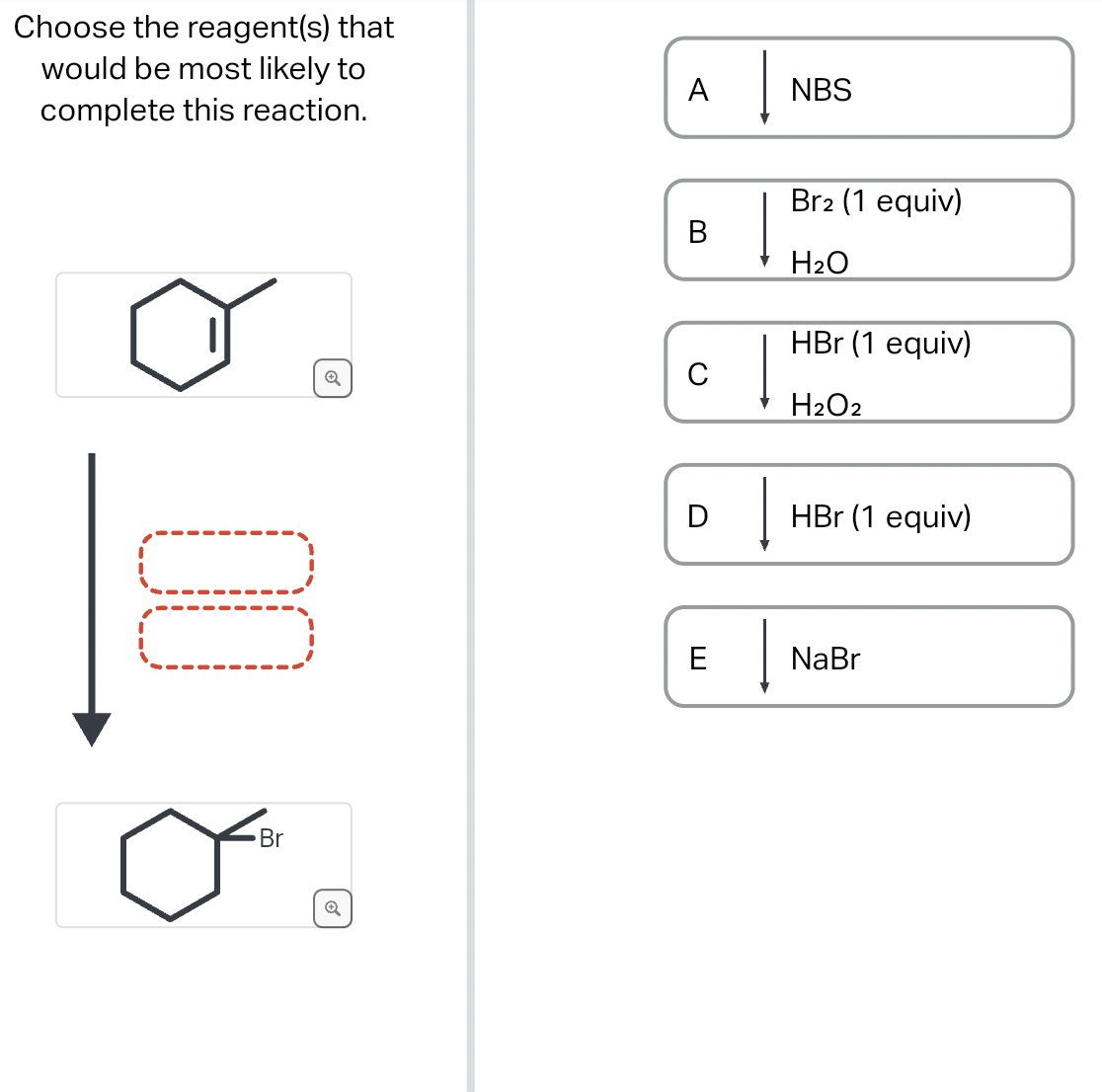 Choose the reagent(s) that
would be most likely to
complete this reaction.
00
Br
A
B
с
D
E
Į
Į
NBS
Br2 (1 equiv)
H₂O
HBr (1 equiv)
H₂O2
HBr (1 equiv)
NaBr