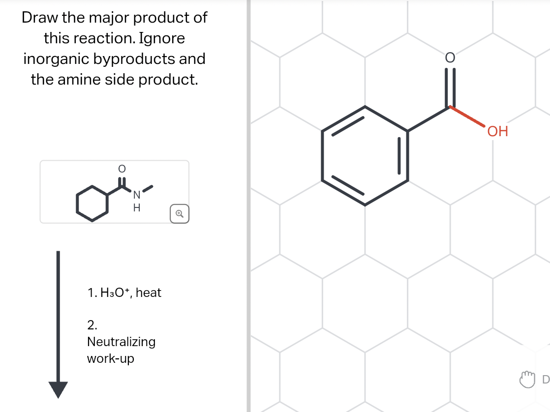 Draw the major product of
this reaction. Ignore
inorganic byproducts and
the amine side product.
'N
2.
H
1. H3O+, heat
Neutralizing
work-up
Q
O
OH
D