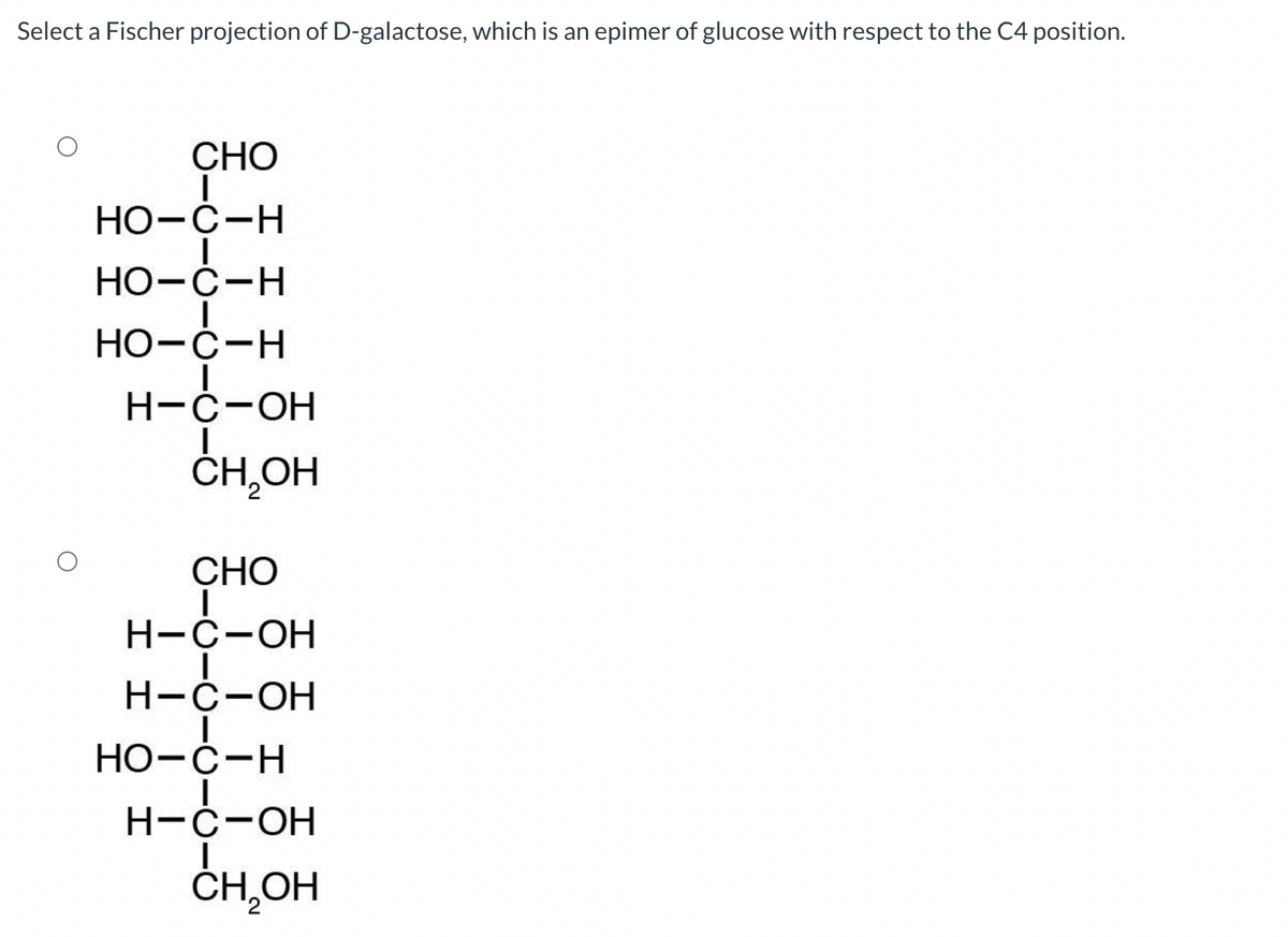 Select a Fischer projection of D-galactose, which is an epimer of glucose with respect to the C4 position.
CHO
HO-C-H
HO-C-H
HO-C-H
H-C-OH
CH₂OH
CHO
H-C-OH
H-C-OH
HO-C-H
H-C-OH
CH₂OH