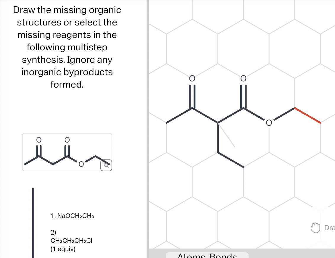 Draw the missing organic
structures or select the
missing reagents in the
following multistep
synthesis. Ignore any
inorganic byproducts
O
formed.
1. NaOCH₂CH3
2)
CH3CH2CH2CI
(1 equiv)
O
Atoms Bonds
Dra