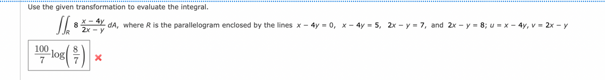 Use the given transformation to evaluate the integral.
X - 4y
8
2x -
dA, where R is the parallelogram enclosed by the lines x - 4y = 0, x - 4y = 5, 2x - y = 7, and 2x - y = 8; u = x - 4y, v = 2x - y
- y
JR
100
7
-log (-/-)
X
>