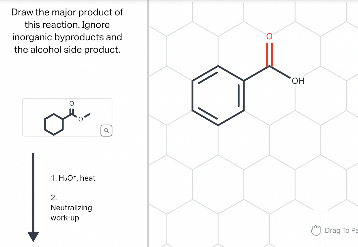 Draw the major product of
this reaction. Ignore
inorganic byproducts and
the alcohol side product.
1. H3O+, heat
2.
Neutralizing
work-up
OH
Drag To Pa