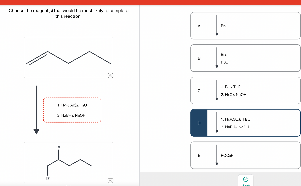 Choose the reagent(s) that would be most likely to complete
this reaction.
Br
1. Hg(OAc)2, H₂O
2. NaBH4, NaOH
Br
Q
Q
A
B
с
D
E
Br2
Br2
H₂O
1. BH3-THF
2. H2O2, NaOH
1. Hg(OAc)2, H₂O
2. NaBH4, NaOH
RCO3H
Done