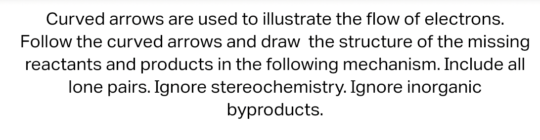 Curved arrows are used to illustrate the flow of electrons.
Follow the curved arrows and draw the structure of the missing
reactants and products in the following mechanism. Include all
lone pairs. Ignore stereochemistry. Ignore inorganic
byproducts.