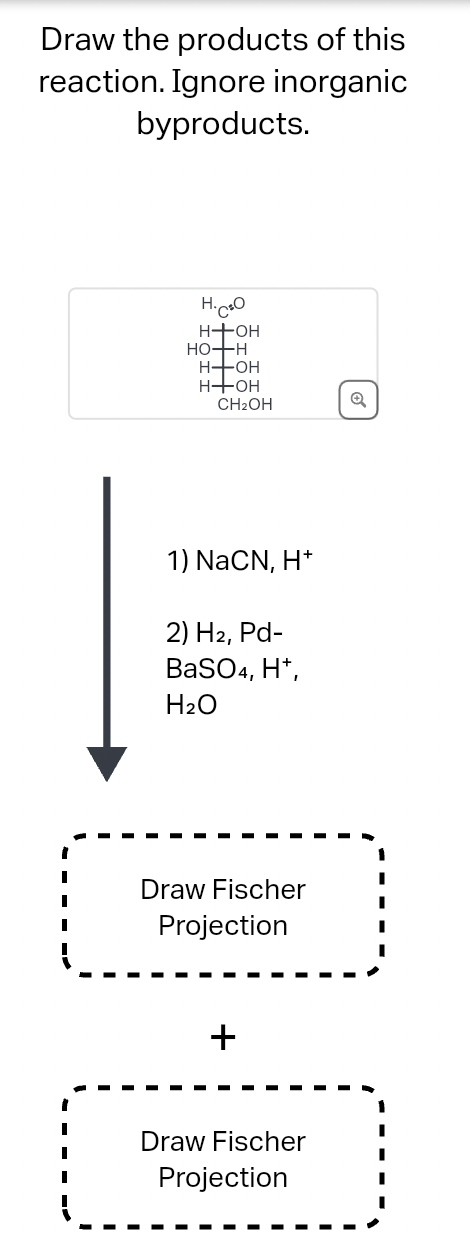 Draw the products of this
reaction. Ignore inorganic
byproducts.
H.CO
H+OH
HO-H
H-OH
H+OH
CH2OH
Q
1) NaCN, H+
2) H2, Pd-
BaSO4, H+,
H2O
Draw Fischer
Projection
+
Draw Fischer
Projection