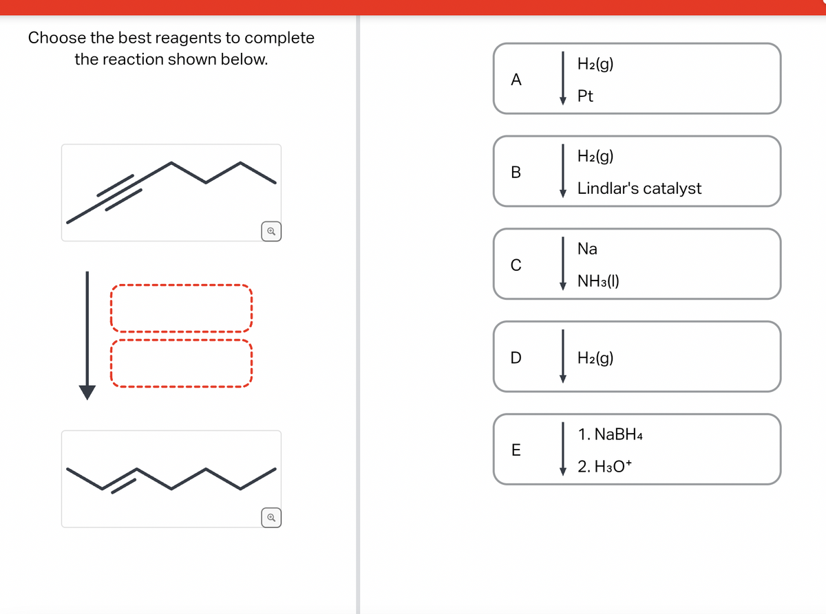 Choose the best reagents to complete
the reaction shown below.
n
Q
o
A
B
C
D
E
H₂(g)
Pt
H₂(g)
Lindlar's catalyst
Na
NH3(1)
H₂(g)
1. NaBH4
2. H3O+